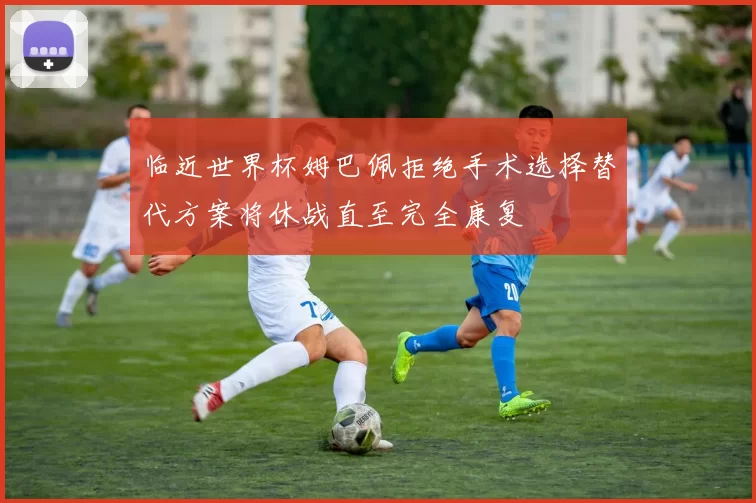 临近世界杯姆巴佩拒绝手术选择替代方案将休战直至完全康复