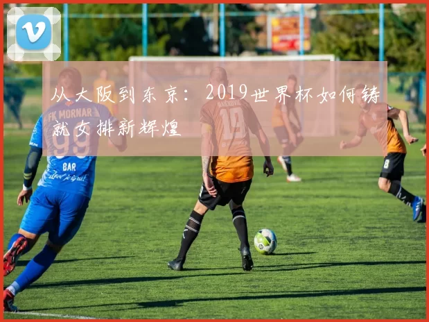 从大阪到东京：2019世界杯如何铸就女排新辉煌