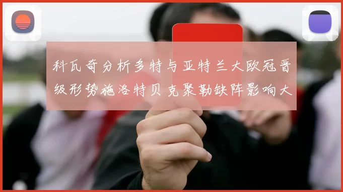 科瓦奇分析多特与亚特兰大欧冠晋级形势施洛特贝克聚勒缺阵影响大