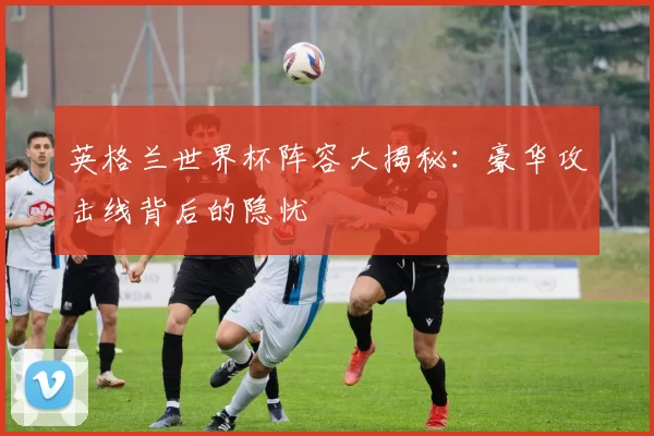 英格兰世界杯阵容大揭秘：豪华攻击线背后的隐忧