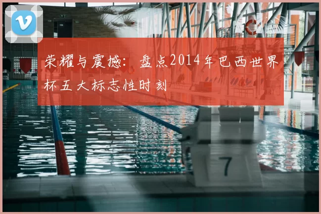 荣耀与震撼：盘点2014年巴西世界杯五大标志性时刻