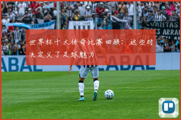 世界杯十大传奇比赛回顾：这些对决定义了足球魅力
