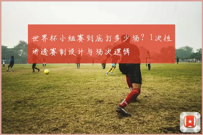 世界杯小组赛到底打多少场?1次性讲透赛制设计与场次逻辑