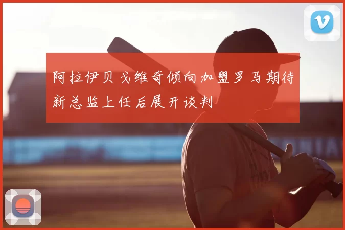 阿拉伊贝戈维奇倾向加盟罗马期待新总监上任后展开谈判