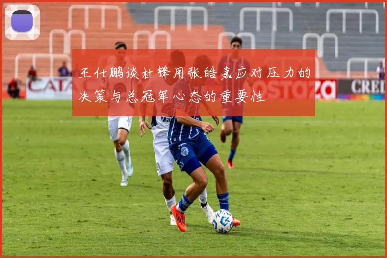 王仕鹏谈杜锋用张皓嘉应对压力的决策与总冠军心态的重要性