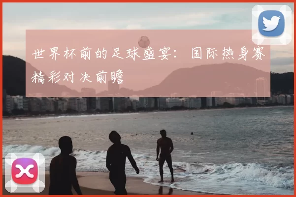 世界杯前的足球盛宴：国际热身赛精彩对决前瞻