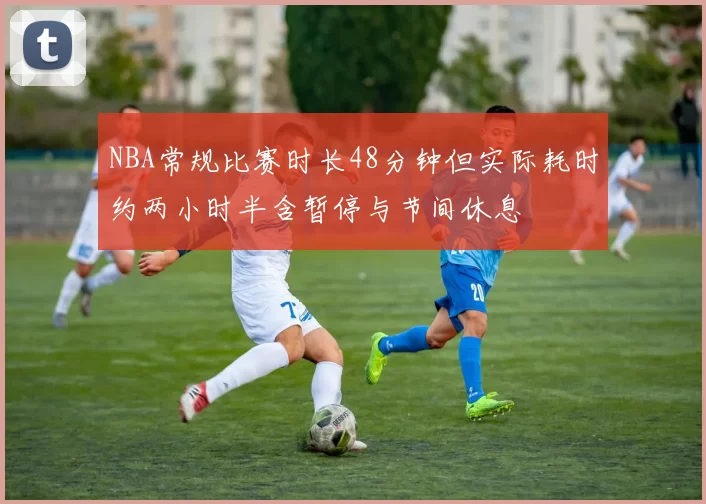 NBA常规比赛时长48分钟但实际耗时约两小时半含暂停与节间休息