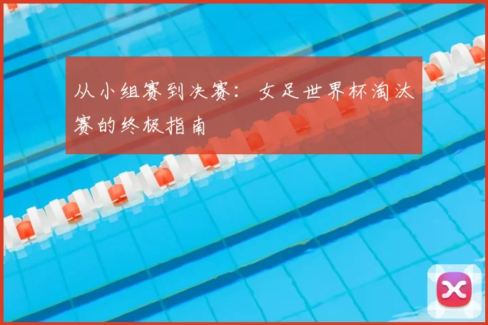 从小组赛到决赛：女足世界杯淘汰赛的终极指南