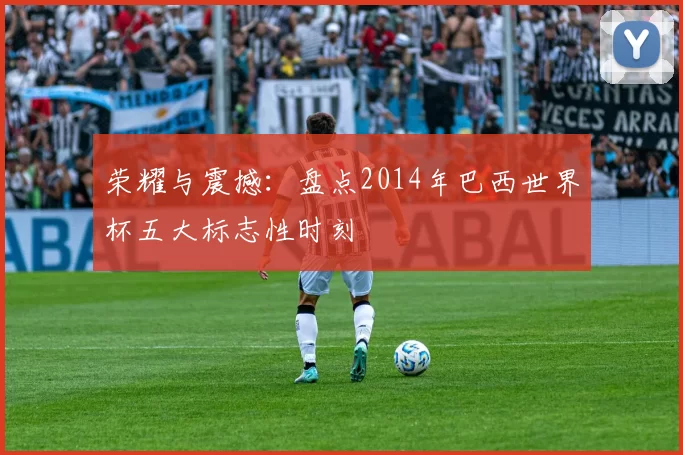 荣耀与震撼:盘点2014年巴西世界杯五大标志性时刻