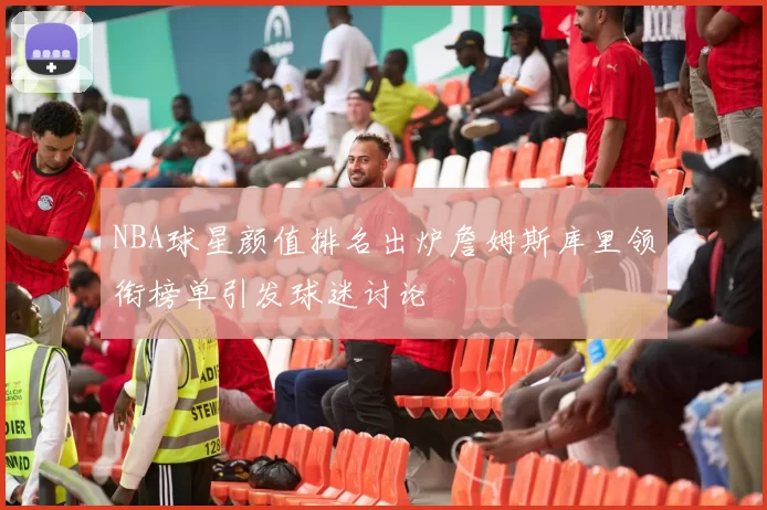 NBA球星颜值排名出炉詹姆斯库里领衔榜单引发球迷讨论