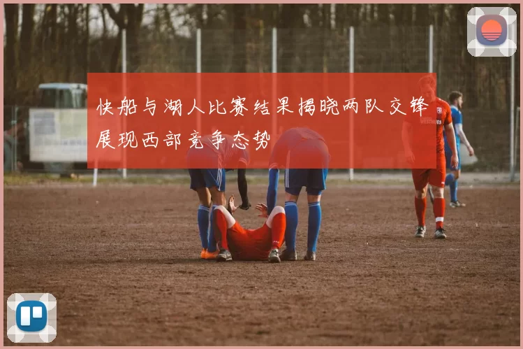 快船与湖人比赛结果揭晓两队交锋展现西部竞争态势