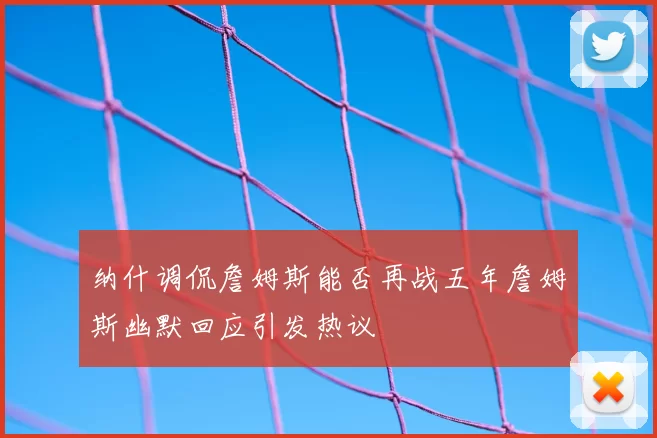 纳什调侃詹姆斯能否再战五年詹姆斯幽默回应引发热议