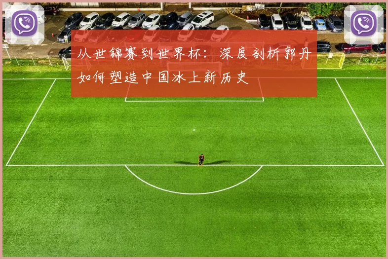 从世锦赛到世界杯：深度剖析郭丹如何塑造中国冰上新历史