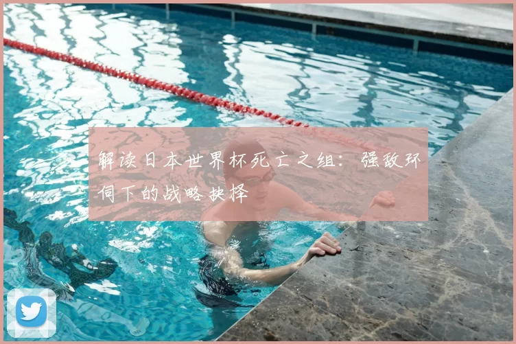解读日本世界杯死亡之组:强敌环伺下的战略抉择