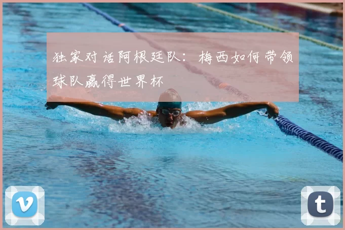 独家对话阿根廷队:梅西如何带领球队赢得世界杯