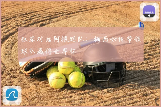 独家对话阿根廷队:梅西如何带领球队赢得世界杯