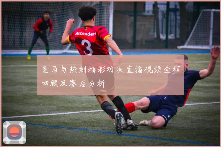 皇马与热刺精彩对决直播视频全程回顾及赛后分析