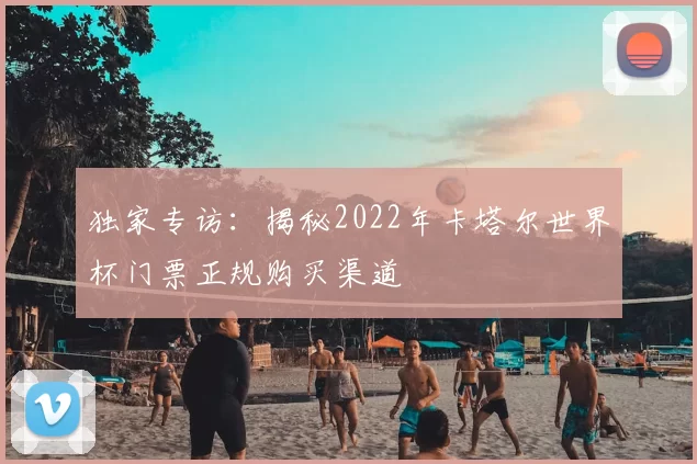 独家专访:揭秘2022年卡塔尔世界杯门票正规购买渠道