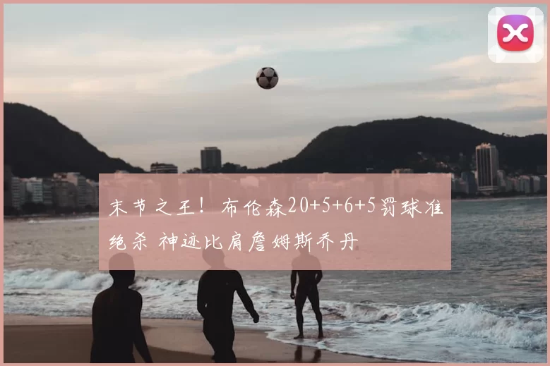 末节之王!布伦森20+5+6+5罚球准绝杀 神迹比肩詹姆斯乔丹