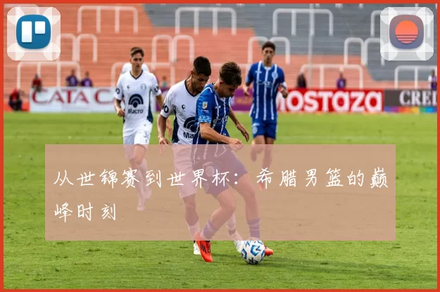 从世锦赛到世界杯:希腊男篮的巅峰时刻