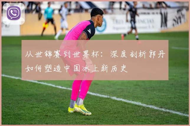 从世锦赛到世界杯:深度剖析郭丹如何塑造中国冰上新历史