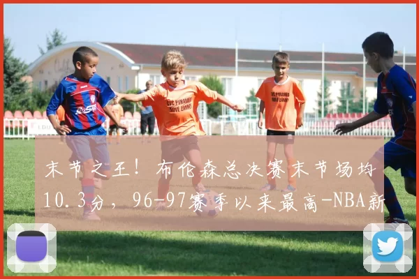 末节之王!布伦森总决赛末节场均10.3分,96-97赛季以来最高-NBA新闻