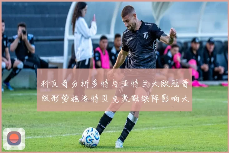 科瓦奇分析多特与亚特兰大欧冠晋级形势施洛特贝克聚勒缺阵影响大