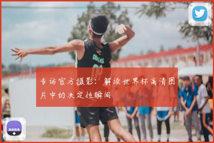 专访官方摄影:解读世界杯高清图片中的决定性瞬间