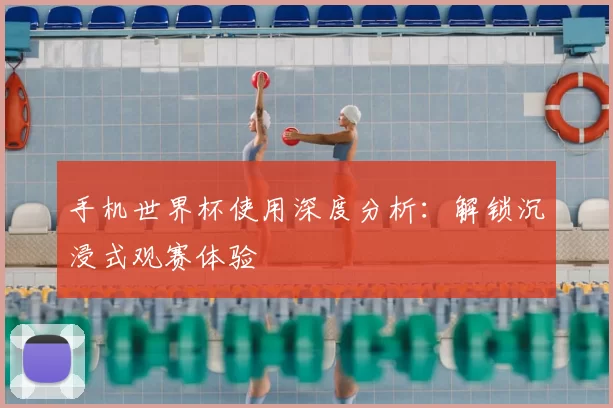 手机世界杯使用深度分析:解锁沉浸式观赛体验