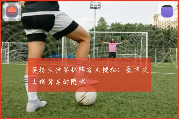 英格兰世界杯阵容大揭秘:豪华攻击线背后的隐忧