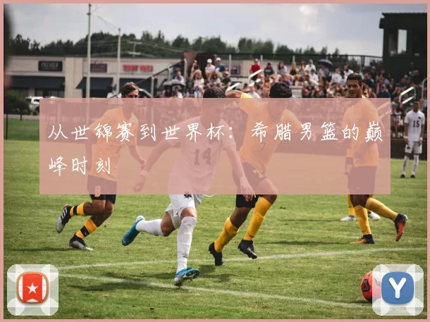 从世锦赛到世界杯：希腊男篮的巅峰时刻