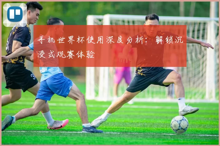 手机世界杯使用深度分析:解锁沉浸式观赛体验