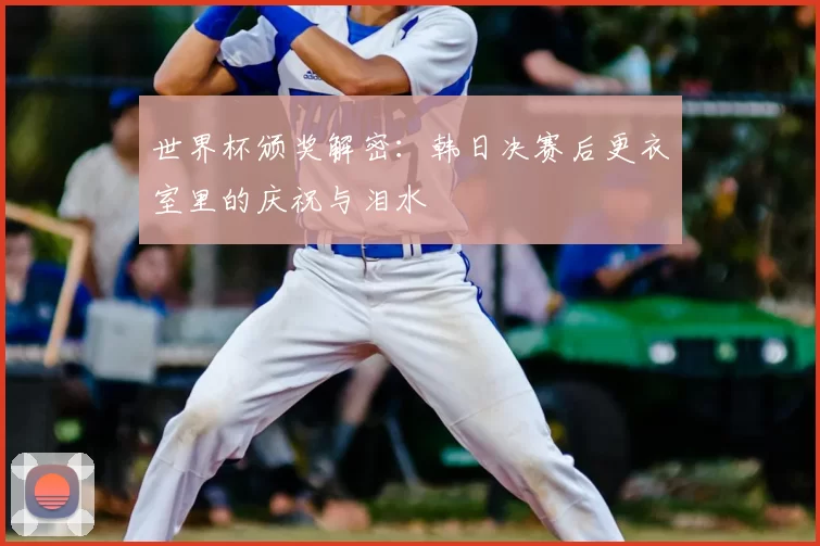 世界杯颁奖解密:韩日决赛后更衣室里的庆祝与泪水