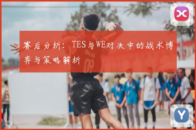 赛后分析:TES与WE对决中的战术博弈与策略解析