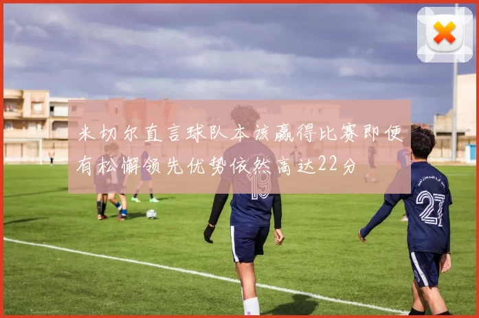 米切尔直言球队本该赢得比赛即便有松懈领先优势依然高达22分