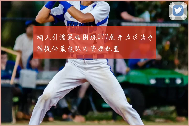 湖人引援策略围绕077展开力求为夺冠提供最佳队内资源配置