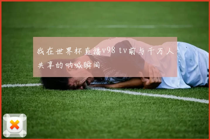 我在世界杯直播v98 tv前与千万人共享的呐喊瞬间