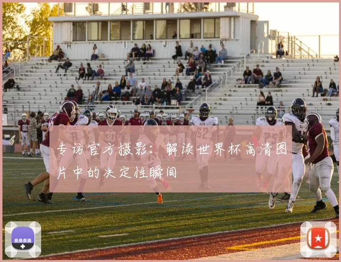专访官方摄影:解读世界杯高清图片中的决定性瞬间