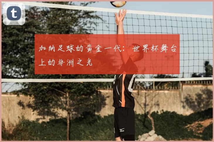 加纳足球的黄金一代：世界杯舞台上的非洲之光