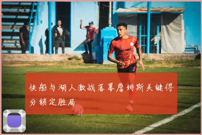 快船与湖人激战落幕詹姆斯关键得分锁定胜局