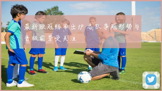 最新欧冠赔率出炉 各队争冠形势与晋级前景受关注