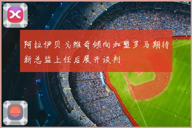 阿拉伊贝戈维奇倾向加盟罗马期待新总监上任后展开谈判