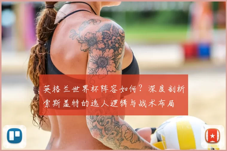 英格兰世界杯阵容如何？深度剖析索斯盖特的选人逻辑与战术布局