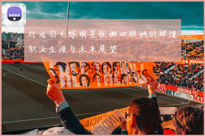 对话羽毛球明星张娜回顾她的辉煌职业生涯与未来展望