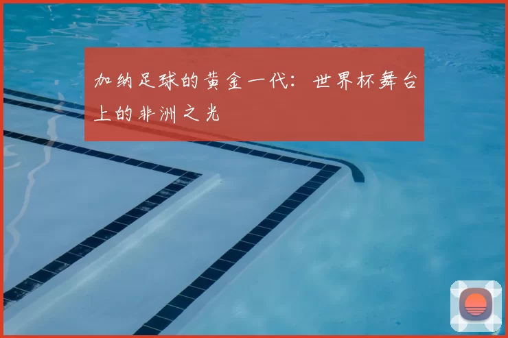 加纳足球的黄金一代:世界杯舞台上的非洲之光
