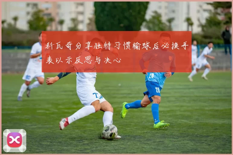 科瓦奇分享独特习惯输球后必换手表以示反思与决心