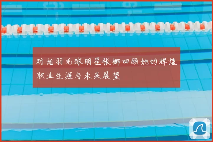 对话羽毛球明星张娜回顾她的辉煌职业生涯与未来展望